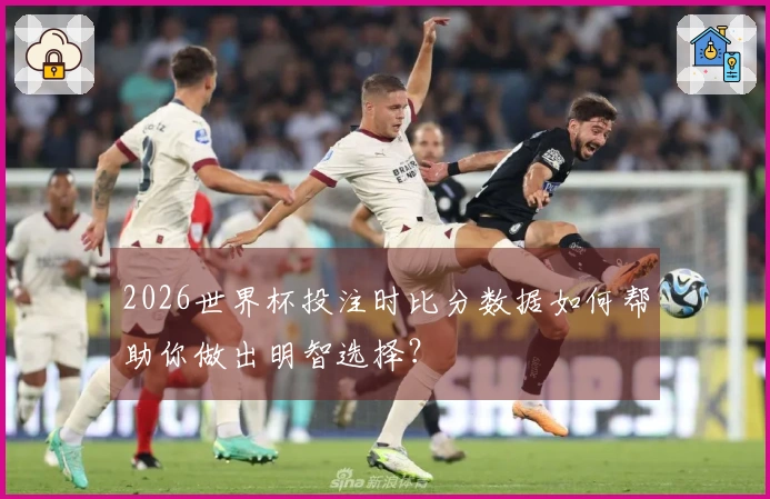 2026世界杯投注时比分数据如何帮助你做出明智选择？