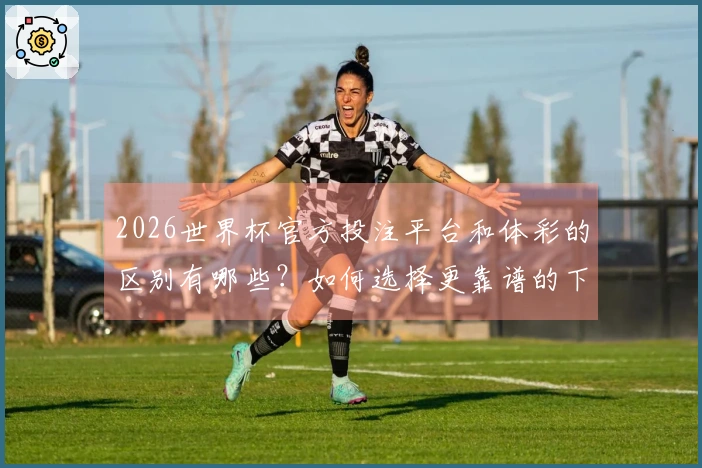 2026世界杯官方投注平台和体彩的区别有哪些？如何选择更靠谱的下注方式？