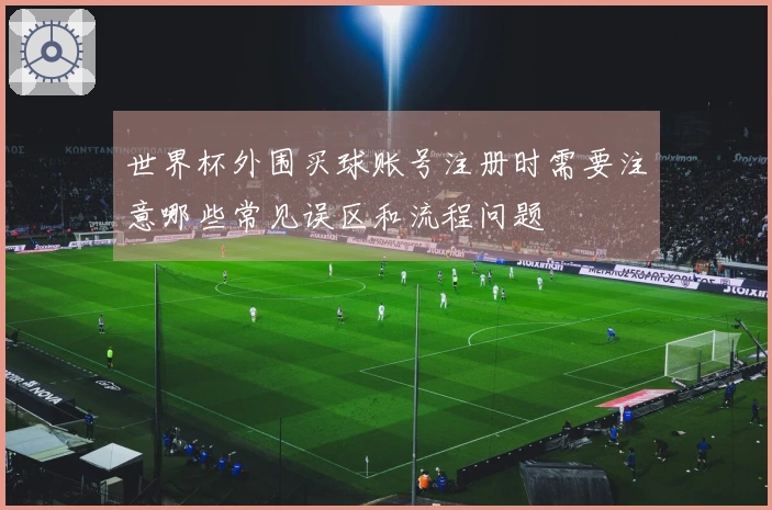 世界杯外围买球账号注册时需要注意哪些常见误区和流程问题
