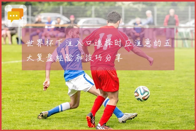 世界杯下注入口选择时应注意的五大复盘经验和技巧分享