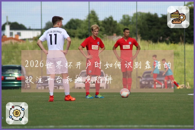 2026世界杯开户时如何识别靠谱的投注平台和避免陷阱